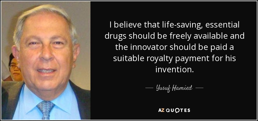 I believe that life-saving, essential drugs should be freely available and the innovator should be paid a suitable royalty payment for his invention. - Yusuf Hamied