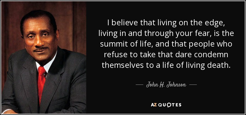 I believe that living on the edge, living in and through your fear, is the summit of life, and that people who refuse to take that dare condemn themselves to a life of living death. - John H. Johnson