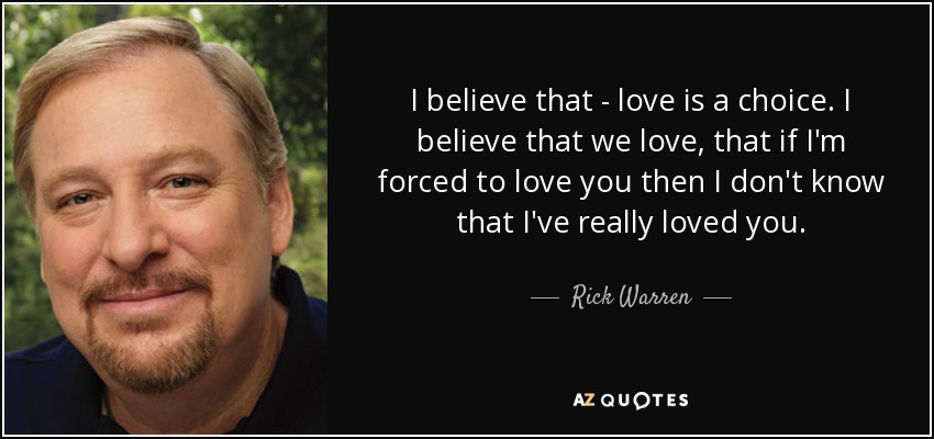 I believe that - love is a choice. I believe that we love, that if I'm forced to love you then I don't know that I've really loved you. - Rick Warren