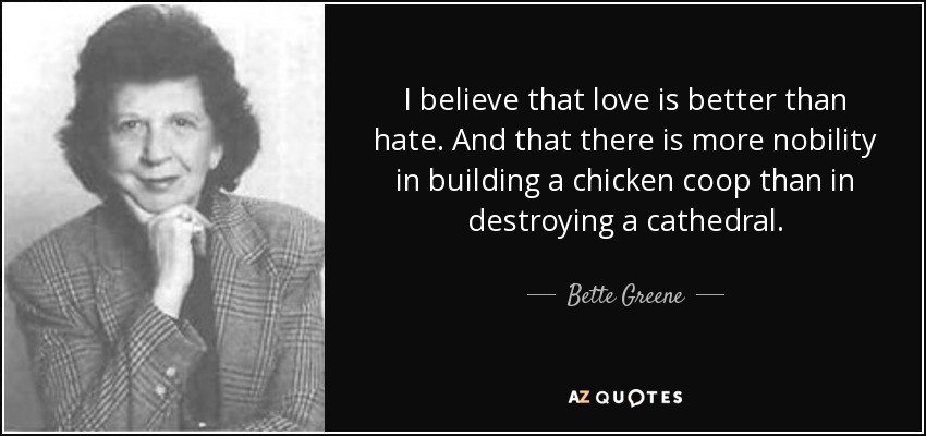 I believe that love is better than hate. And that there is more nobility in building a chicken coop than in destroying a cathedral. - Bette Greene