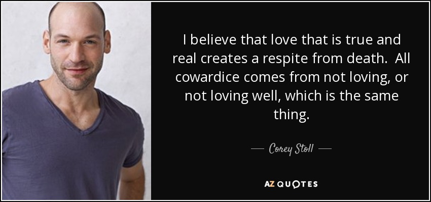 I believe that love that is true and real creates a respite from death. All cowardice comes from not loving, or not loving well, which is the same thing. - Corey Stoll