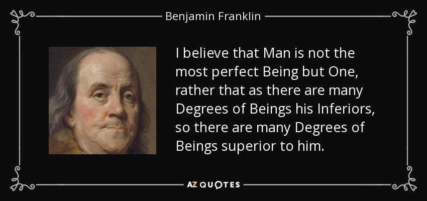 I believe that Man is not the most perfect Being but One, rather that as there are many Degrees of Beings his Inferiors, so there are many Degrees of Beings superior to him. - Benjamin Franklin