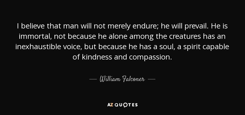 I believe that man will not merely endure; he will prevail. He is immortal, not because he alone among the creatures has an inexhaustible voice, but because he has a soul, a spirit capable of kindness and compassion. - William Falconer
