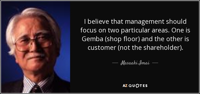 I believe that management should focus on two particular areas. One is Gemba (shop floor) and the other is customer (not the shareholder). - Masaaki Imai