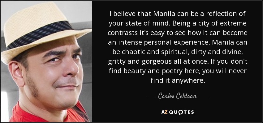I believe that Manila can be a reflection of your state of mind. Being a city of extreme contrasts it's easy to see how it can become an intense personal experience. Manila can be chaotic and spiritual, dirty and divine, gritty and gorgeous all at once. If you don't find beauty and poetry here, you will never find it anywhere. - Carlos Celdran