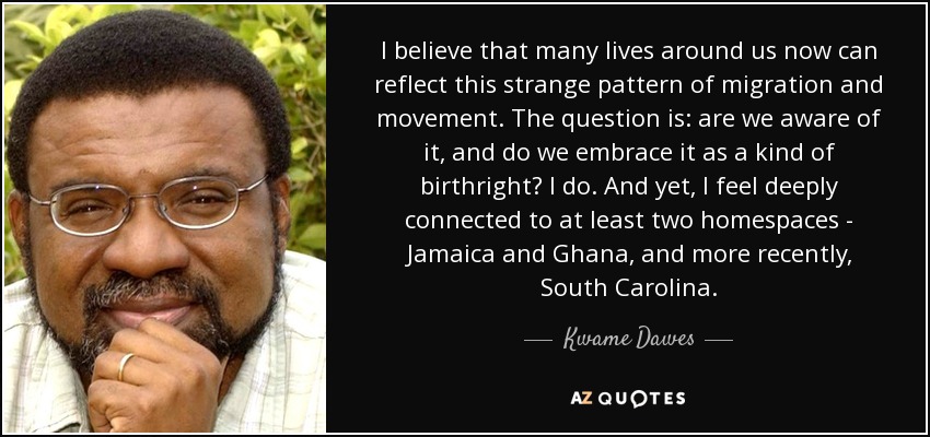 I believe that many lives around us now can reflect this strange pattern of migration and movement. The question is: are we aware of it, and do we embrace it as a kind of birthright? I do. And yet, I feel deeply connected to at least two homespaces - Jamaica and Ghana, and more recently, South Carolina. - Kwame Dawes