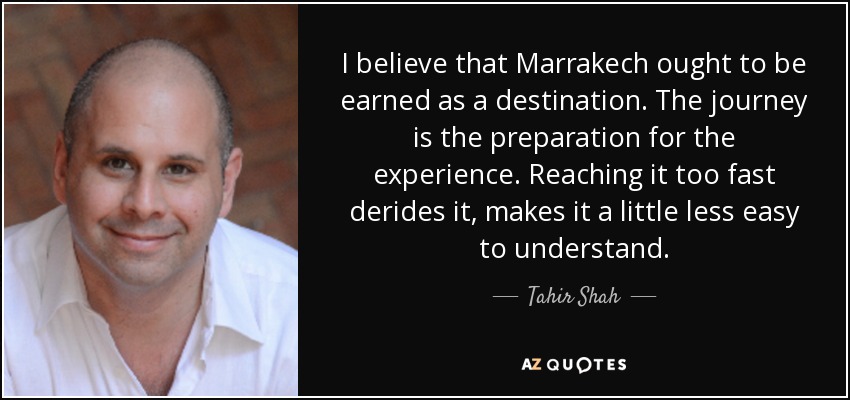 I believe that Marrakech ought to be earned as a destination. The journey is the preparation for the experience. Reaching it too fast derides it, makes it a little less easy to understand. - Tahir Shah