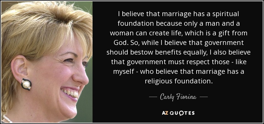 I believe that marriage has a spiritual foundation because only a man and a woman can create life, which is a gift from God. So, while I believe that government should bestow benefits equally, I also believe that government must respect those - like myself - who believe that marriage has a religious foundation. - Carly Fiorina