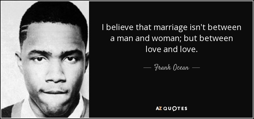 I believe that marriage isn't between a man and woman; but between love and love. - Frank Ocean