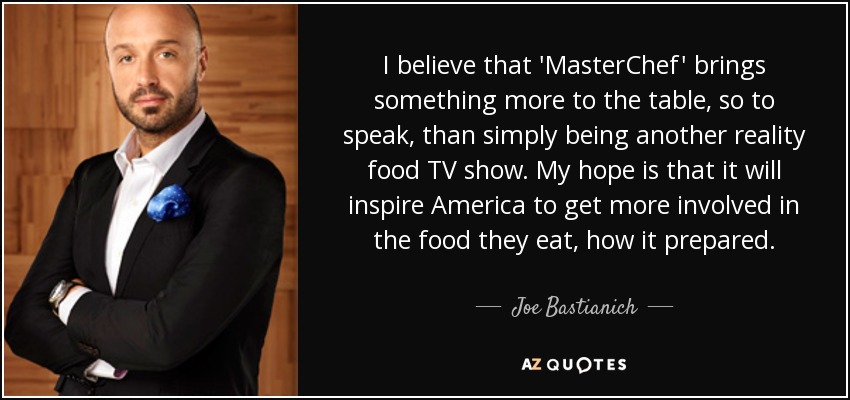 I believe that 'MasterChef' brings something more to the table, so to speak, than simply being another reality food TV show. My hope is that it will inspire America to get more involved in the food they eat, how it prepared. - Joe Bastianich