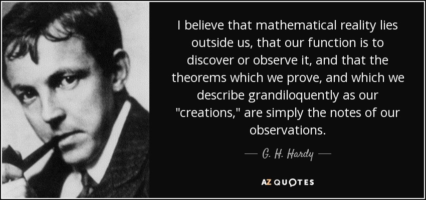 I believe that mathematical reality lies outside us, that our function is to discover or observe it, and that the theorems which we prove, and which we describe grandiloquently as our 