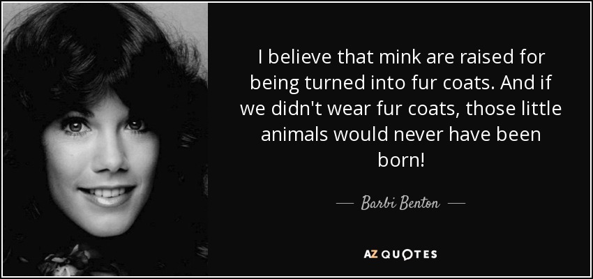 I believe that mink are raised for being turned into fur coats. And if we didn't wear fur coats, those little animals would never have been born! - Barbi Benton