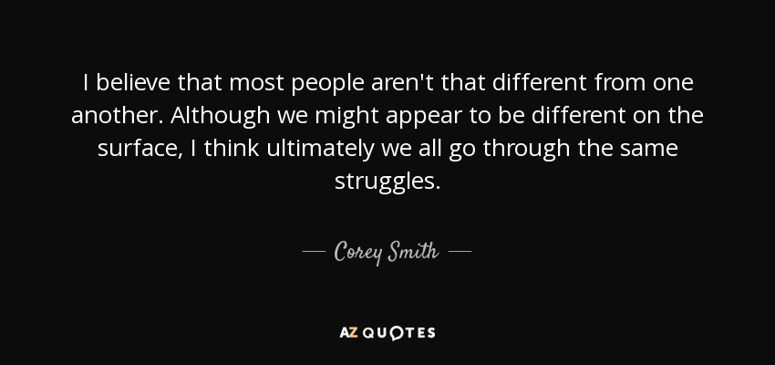 I believe that most people aren't that different from one another. Although we might appear to be different on the surface, I think ultimately we all go through the same struggles. - Corey Smith
