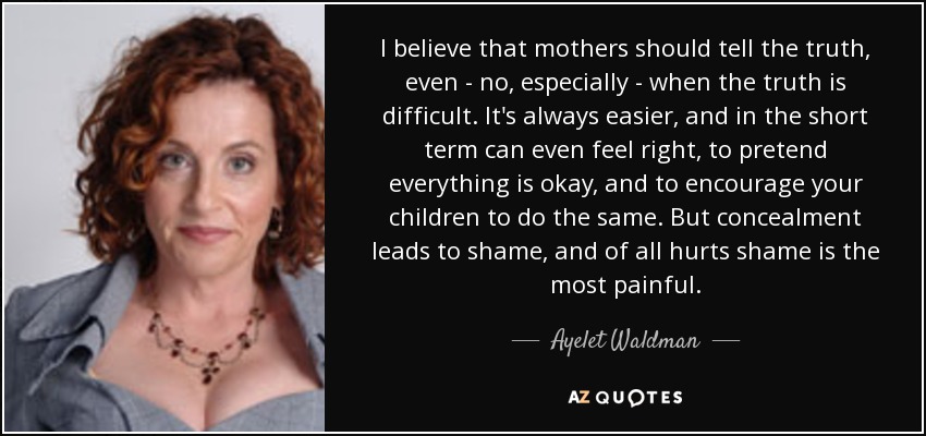 I believe that mothers should tell the truth, even - no, especially - when the truth is difficult. It's always easier, and in the short term can even feel right, to pretend everything is okay, and to encourage your children to do the same. But concealment leads to shame, and of all hurts shame is the most painful. - Ayelet Waldman