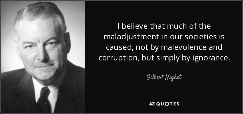 I believe that much of the maladjustment in our societies is caused, not by malevolence and corruption, but simply by ignorance. - Gilbert Highet