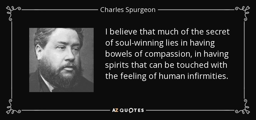 I believe that much of the secret of soul-winning lies in having bowels of compassion, in having spirits that can be touched with the feeling of human infirmities. - Charles Spurgeon