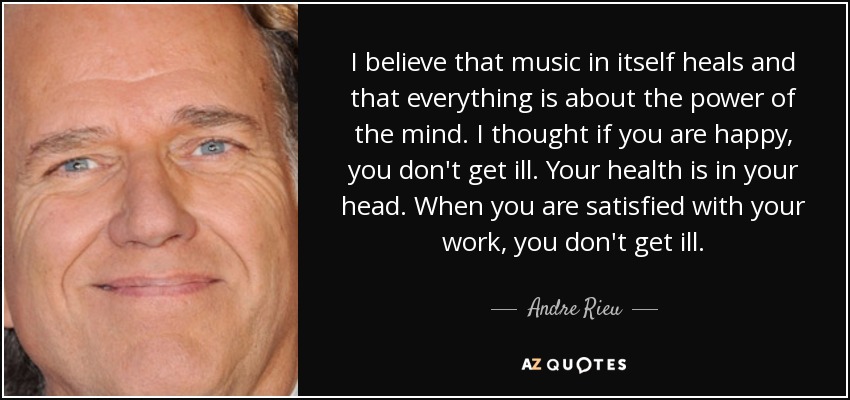 I believe that music in itself heals and that everything is about the power of the mind. I thought if you are happy, you don't get ill. Your health is in your head. When you are satisfied with your work, you don't get ill. - Andre Rieu