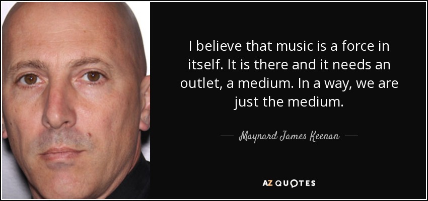 I believe that music is a force in itself. It is there and it needs an outlet, a medium. In a way, we are just the medium. - Maynard James Keenan