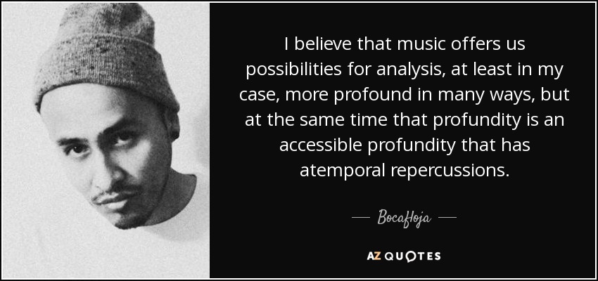 I believe that music offers us possibilities for analysis, at least in my case, more profound in many ways, but at the same time that profundity is an accessible profundity that has atemporal repercussions. - Bocafloja