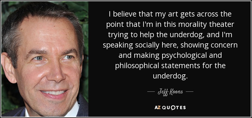 I believe that my art gets across the point that I'm in this morality theater trying to help the underdog, and I'm speaking socially here, showing concern and making psychological and philosophical statements for the underdog. - Jeff Koons