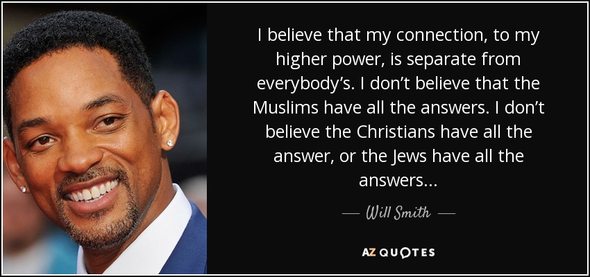I believe that my connection, to my higher power, is separate from everybody’s. I don’t believe that the Muslims have all the answers. I don’t believe the Christians have all the answer, or the Jews have all the answers... - Will Smith