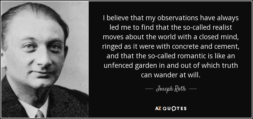 I believe that my observations have always led me to find that the so-called realist moves about the world with a closed mind, ringed as it were with concrete and cement, and that the so-called romantic is like an unfenced garden in and out of which truth can wander at will. - Joseph Roth
