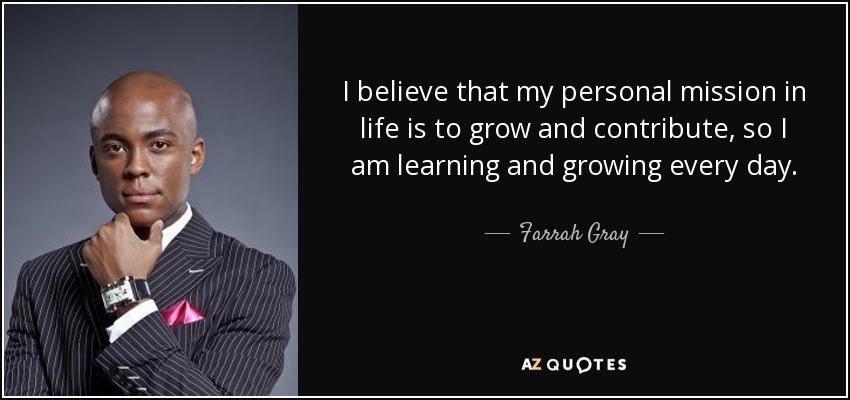 I believe that my personal mission in life is to grow and contribute, so I am learning and growing every day. - Farrah Gray