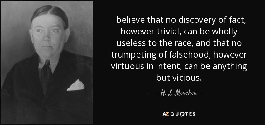 I believe that no discovery of fact, however trivial, can be wholly useless to the race, and that no trumpeting of falsehood, however virtuous in intent, can be anything but vicious. - H. L. Mencken