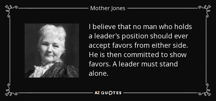 I believe that no man who holds a leader's position should ever accept favors from either side. He is then committed to show favors. A leader must stand alone. - Mother Jones