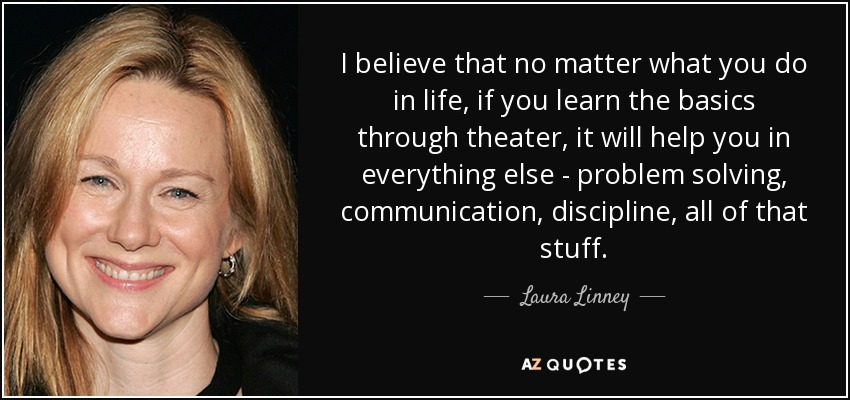 I believe that no matter what you do in life, if you learn the basics through theater, it will help you in everything else - problem solving, communication, discipline, all of that stuff. - Laura Linney