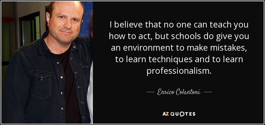 I believe that no one can teach you how to act, but schools do give you an environment to make mistakes, to learn techniques and to learn professionalism. - Enrico Colantoni