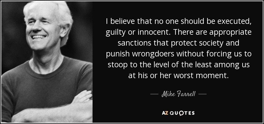 I believe that no one should be executed, guilty or innocent. There are appropriate sanctions that protect society and punish wrongdoers without forcing us to stoop to the level of the least among us at his or her worst moment. - Mike Farrell