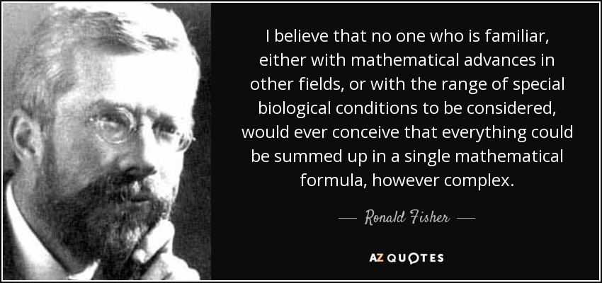 I believe that no one who is familiar, either with mathematical advances in other fields, or with the range of special biological conditions to be considered, would ever conceive that everything could be summed up in a single mathematical formula, however complex. - Ronald Fisher