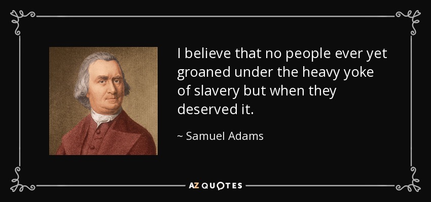I believe that no people ever yet groaned under the heavy yoke of slavery but when they deserved it. - Samuel Adams