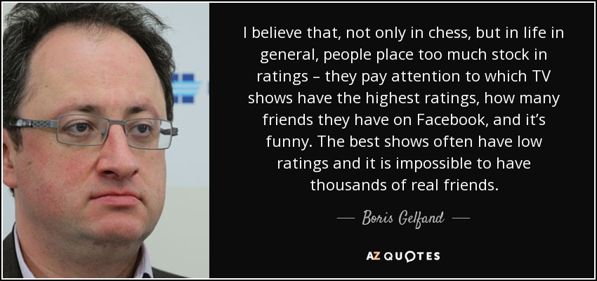 I believe that, not only in chess, but in life in general, people place too much stock in ratings – they pay attention to which TV shows have the highest ratings, how many friends they have on Facebook, and it’s funny. The best shows often have low ratings and it is impossible to have thousands of real friends. - Boris Gelfand