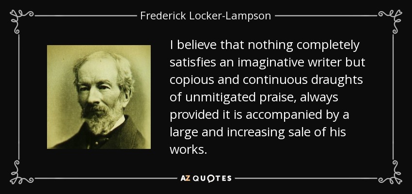 I believe that nothing completely satisfies an imaginative writer but copious and continuous draughts of unmitigated praise, always provided it is accompanied by a large and increasing sale of his works. - Frederick Locker-Lampson