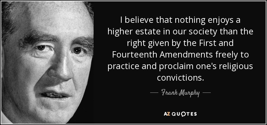 I believe that nothing enjoys a higher estate in our society than the right given by the First and Fourteenth Amendments freely to practice and proclaim one's religious convictions. - Frank Murphy