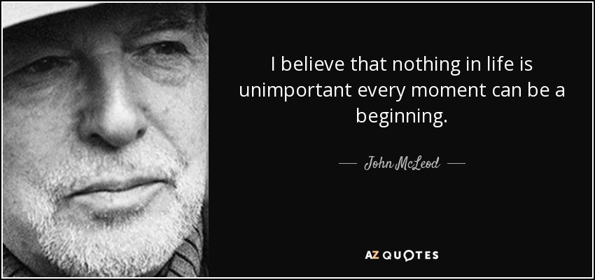 I believe that nothing in life is unimportant every moment can be a beginning. - John McLeod