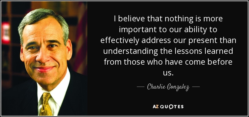 I believe that nothing is more important to our ability to effectively address our present than understanding the lessons learned from those who have come before us. - Charlie Gonzalez