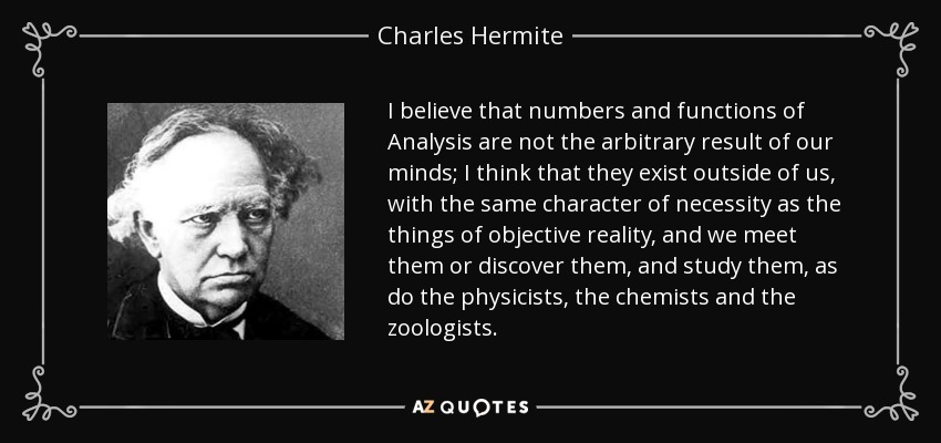 I believe that numbers and functions of Analysis are not the arbitrary result of our minds; I think that they exist outside of us, with the same character of necessity as the things of objective reality, and we meet them or discover them, and study them, as do the physicists, the chemists and the zoologists. - Charles Hermite