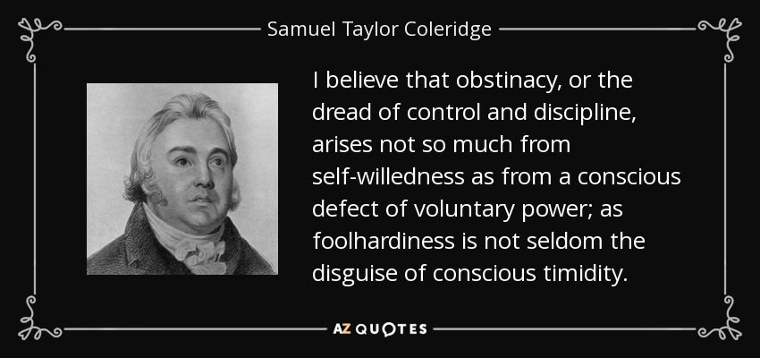 I believe that obstinacy, or the dread of control and discipline, arises not so much from self-willedness as from a conscious defect of voluntary power; as foolhardiness is not seldom the disguise of conscious timidity. - Samuel Taylor Coleridge