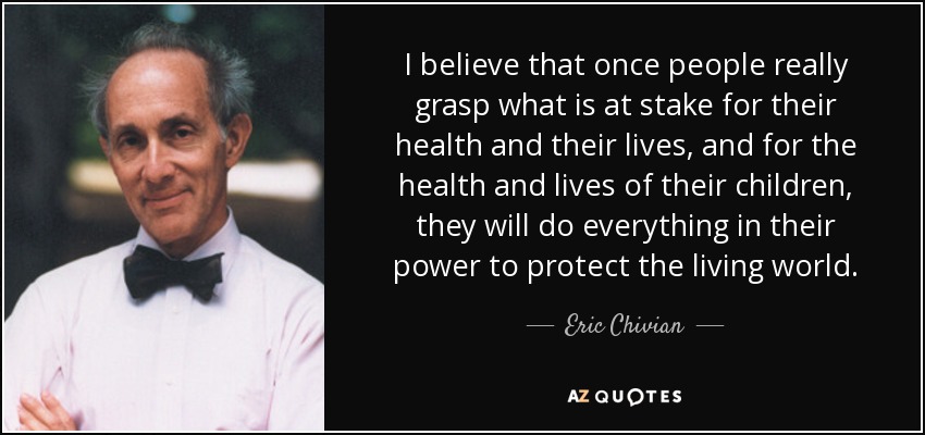 I believe that once people really grasp what is at stake for their health and their lives, and for the health and lives of their children, they will do everything in their power to protect the living world. - Eric Chivian