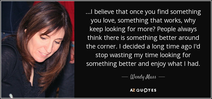 ...I believe that once you find something you love, something that works, why keep looking for more? People always think there is something better around the corner. I decided a long time ago I'd stop wasting my time looking for something better and enjoy what I had. - Wendy Mass