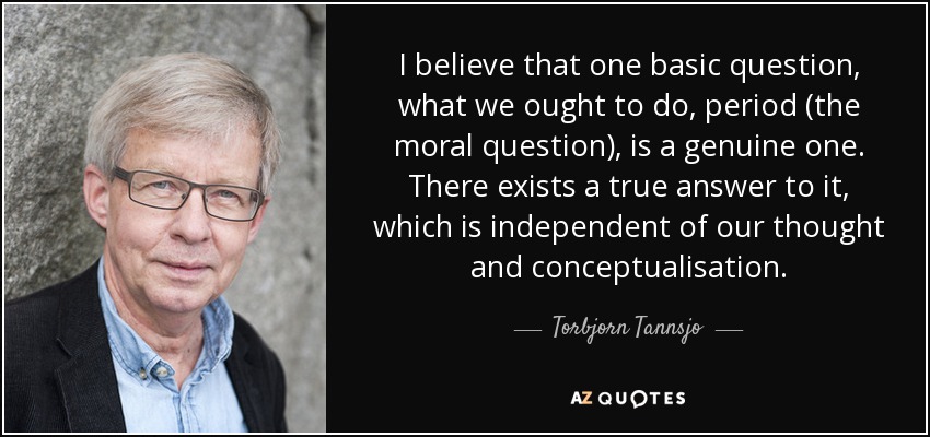 I believe that one basic question, what we ought to do, period (the moral question), is a genuine one. There exists a true answer to it, which is independent of our thought and conceptualisation. - Torbjorn Tannsjo