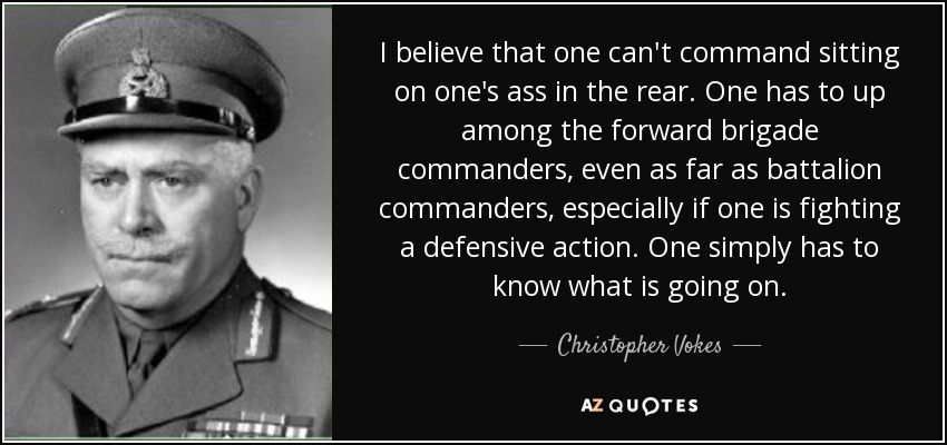 I believe that one can't command sitting on one's ass in the rear. One has to up among the forward brigade commanders, even as far as battalion commanders, especially if one is fighting a defensive action. One simply has to know what is going on. - Christopher Vokes