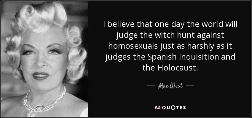 I believe that one day the world will judge the witch hunt against homosexuals just as harshly as it judges the Spanish Inquisition and the Holocaust. - Mae West