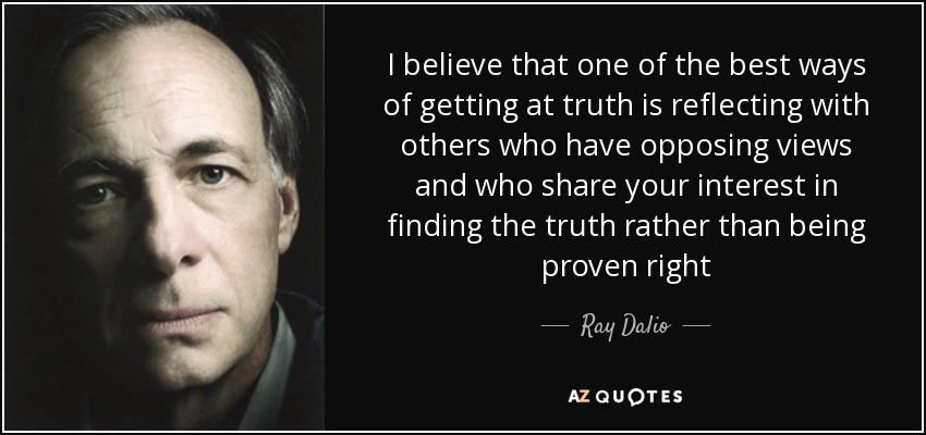 I believe that one of the best ways of getting at truth is reflecting with others who have opposing views and who share your interest in finding the truth rather than being proven right - Ray Dalio