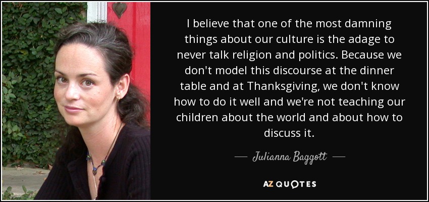 I believe that one of the most damning things about our culture is the adage to never talk religion and politics. Because we don't model this discourse at the dinner table and at Thanksgiving, we don't know how to do it well and we're not teaching our children about the world and about how to discuss it. - Julianna Baggott