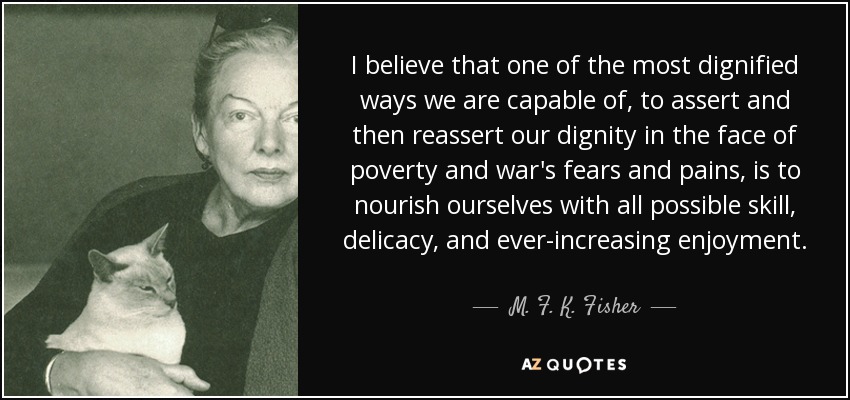 I believe that one of the most dignified ways we are capable of, to assert and then reassert our dignity in the face of poverty and war's fears and pains, is to nourish ourselves with all possible skill, delicacy, and ever-increasing enjoyment. - M. F. K. Fisher