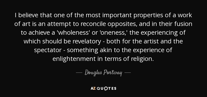 I believe that one of the most important properties of a work of art is an attempt to reconcile opposites, and in their fusion to achieve a 'wholeness' or 'oneness,' the experiencing of which should be revelatory - both for the artist and the spectator - something akin to the experience of enlightenment in terms of religion. - Douglas Portway